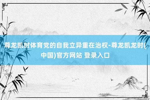 尊龙凯时体育党的自我立异重在治权-尊龙凯龙时(中国)官方网站 登录入口