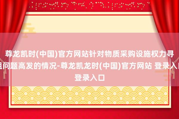 尊龙凯时(中国)官方网站针对物质采购设施权力寻租问题高发的情况-尊龙凯龙时(中国)官方网站 登录入口