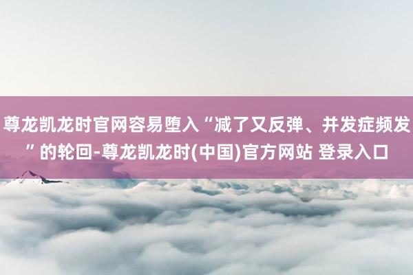 尊龙凯龙时官网容易堕入“减了又反弹、并发症频发”的轮回-尊龙凯龙时(中国)官方网站 登录入口