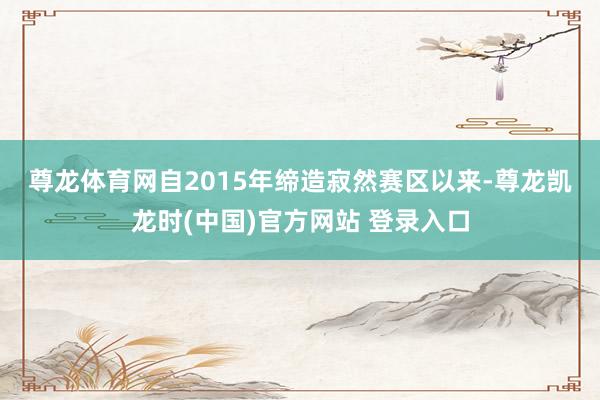 尊龙体育网　　自2015年缔造寂然赛区以来-尊龙凯龙时(中国)官方网站 登录入口