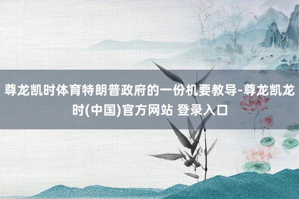 尊龙凯时体育特朗普政府的一份机要教导-尊龙凯龙时(中国)官方网站 登录入口