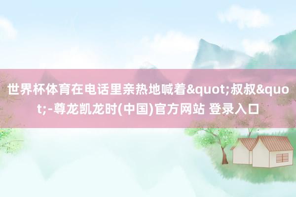 世界杯体育在电话里亲热地喊着"叔叔"-尊龙凯龙时(中国)官方网站 登录入口