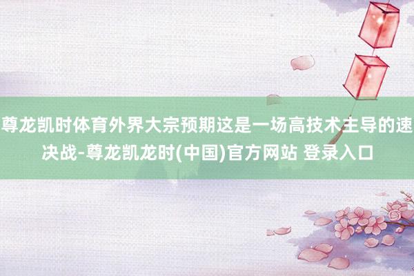 尊龙凯时体育外界大宗预期这是一场高技术主导的速决战-尊龙凯龙时(中国)官方网站 登录入口