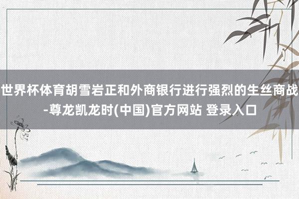 世界杯体育胡雪岩正和外商银行进行强烈的生丝商战-尊龙凯龙时(中国)官方网站 登录入口