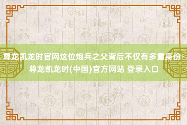 尊龙凯龙时官网这位炮兵之父背后不仅有多重身份-尊龙凯龙时(中国)官方网站 登录入口