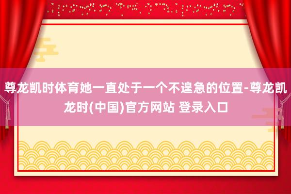 尊龙凯时体育她一直处于一个不遑急的位置-尊龙凯龙时(中国)官方网站 登录入口