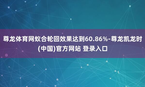 尊龙体育网蚁合轮回效果达到60.86%-尊龙凯龙时(中国)官方网站 登录入口