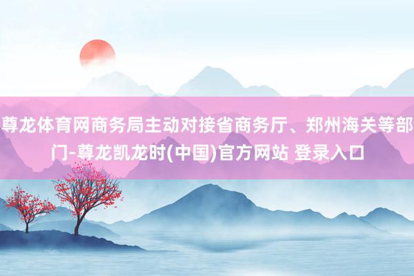 尊龙体育网商务局主动对接省商务厅、郑州海关等部门-尊龙凯龙时(中国)官方网站 登录入口