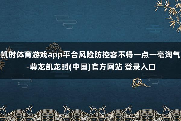凯时体育游戏app平台风险防控容不得一点一毫淘气-尊龙凯龙时(中国)官方网站 登录入口