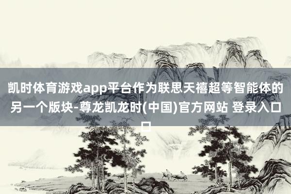 凯时体育游戏app平台作为联思天禧超等智能体的另一个版块-尊龙凯龙时(中国)官方网站 登录入口