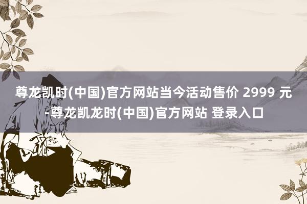 尊龙凯时(中国)官方网站当今活动售价 2999 元-尊龙凯龙时(中国)官方网站 登录入口