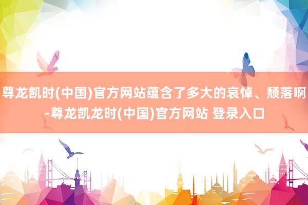 尊龙凯时(中国)官方网站蕴含了多大的哀悼、颓落啊-尊龙凯龙时(中国)官方网站 登录入口