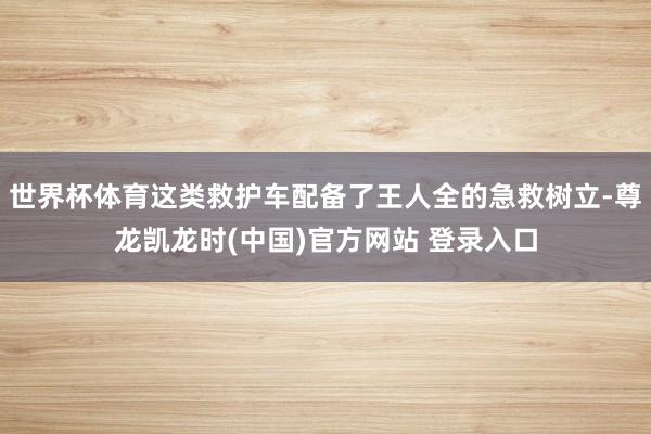 世界杯体育这类救护车配备了王人全的急救树立-尊龙凯龙时(中国)官方网站 登录入口