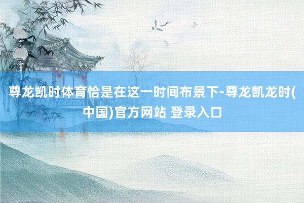 尊龙凯时体育恰是在这一时间布景下-尊龙凯龙时(中国)官方网站 登录入口