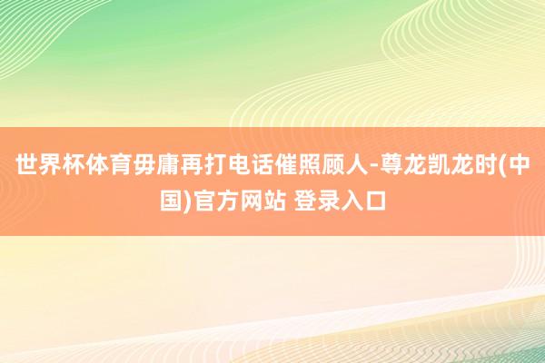 世界杯体育毋庸再打电话催照顾人-尊龙凯龙时(中国)官方网站 登录入口