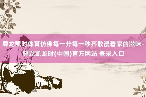 尊龙凯时体育仿佛每一分每一秒齐散漫着家的滋味-尊龙凯龙时(中国)官方网站 登录入口