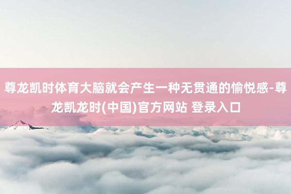 尊龙凯时体育大脑就会产生一种无贯通的愉悦感-尊龙凯龙时(中国)官方网站 登录入口